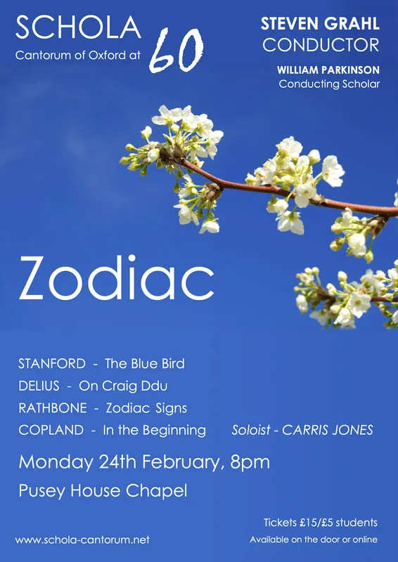 Schola Cantorum of Oxford presents its first concert in its 60th Anniversary year: Zodiac.
 
​The choir will perform exciting works celebrating the theme of nature and creation, including the rarely performed song cycle 'Zodiac Signs' by Jonathan Rathbone and Copland's 'In the beginning' with mezzo-soprano Carris Jones. 
 
 Schola Cantorum of Oxford: Zodiac
 Monday 24 February, 20:00, Pusey House Chapel
 Stanford - The Blue Bird
 Delius - On Craig Ddu
 Rathbone - Zodiac Signs
 Copland - In the beginning