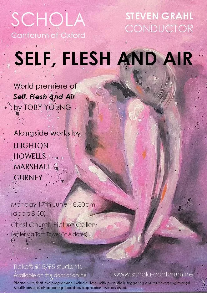 Schola Cantorum has embarked on an exciting new commission involving a collaboration between composer Toby Young and writer Jennifer Thorp. Toby has written a set of three madrigals, which aim to explore the lives of people living with mental illness in order to give voice to those affected by the trauma, isolation and stigma of their separation from society. Taking inspiration from cutting edge clinical research at the university, the 'difficult' nature of the subject matter is matched by equally challenging music.

The concert takes place in the tranquil surroundings of Christ Church Picture Gallery; in the company of some of the most important Old Master paintings in the country, which deal with equally challenging topics in visual form.  The programme also includes a rarely heard anthem for double choir by Ivor Gurney, works by Herbert Howells and Kenneth Leighton, and a new piece by Oxford student William Marshall. 


​The Toby Young Commission has been sponsored by Cantata Dramatica.

​Please note that the programme includes texts with potentially triggering content covering mental health issues such as eating disorders, depression and psychosis